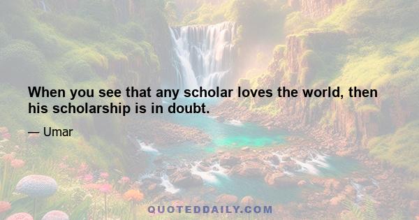 When you see that any scholar loves the world, then his scholarship is in doubt.