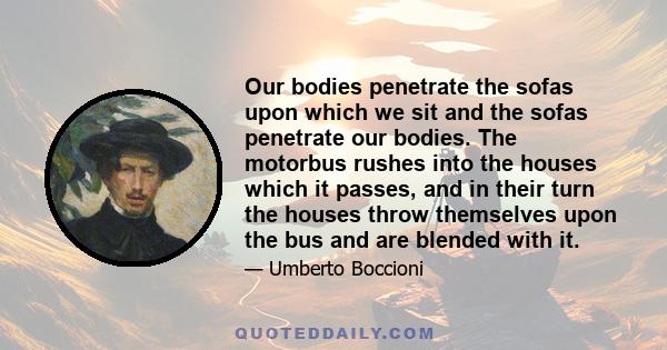 Our bodies penetrate the sofas upon which we sit and the sofas penetrate our bodies. The motorbus rushes into the houses which it passes, and in their turn the houses throw themselves upon the bus and are blended with