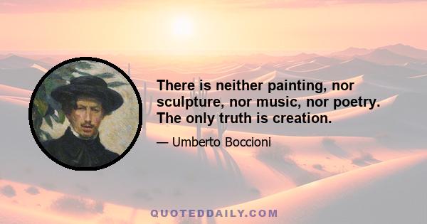 There is neither painting, nor sculpture, nor music, nor poetry. The only truth is creation.