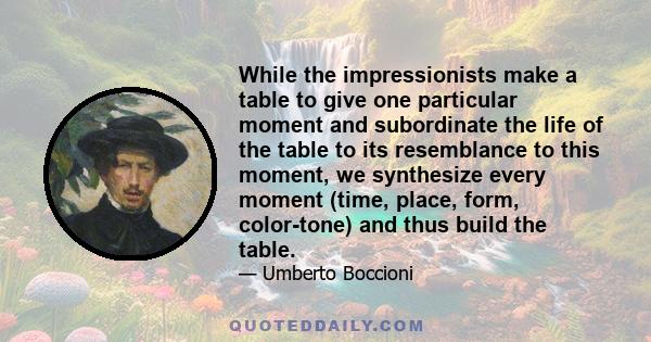 While the impressionists make a table to give one particular moment and subordinate the life of the table to its resemblance to this moment, we synthesize every moment (time, place, form, color-tone) and thus build the