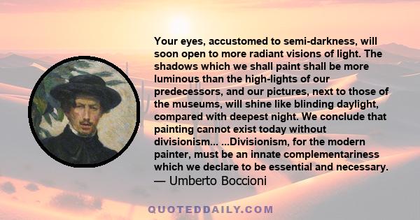 Your eyes, accustomed to semi-darkness, will soon open to more radiant visions of light. The shadows which we shall paint shall be more luminous than the high-lights of our predecessors, and our pictures, next to those