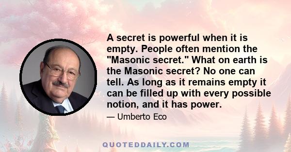 A secret is powerful when it is empty. People often mention the Masonic secret. What on earth is the Masonic secret? No one can tell. As long as it remains empty it can be filled up with every possible notion, and it