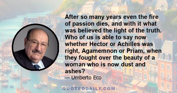 After so many years even the fire of passion dies, and with it what was believed the light of the truth. Who of us is able to say now whether Hector or Achilles was right, Agamemnon or Priam, when they fought over the