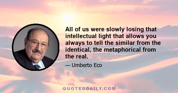 All of us were slowly losing that intellectual light that allows you always to tell the similar from the identical, the metaphorical from the real.