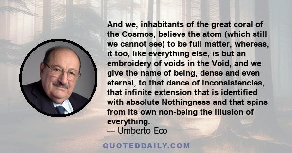 And we, inhabitants of the great coral of the Cosmos, believe the atom (which still we cannot see) to be full matter, whereas, it too, like everything else, is but an embroidery of voids in the Void, and we give the