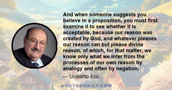 And when someone suggests you believe in a proposition, you must first examine it to see whether it is acceptable, because our reason was created by God, and whatever pleases our reason can but please divine reason, of