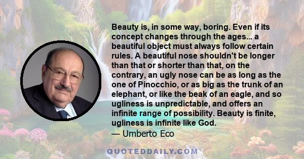 Beauty is, in some way, boring. Even if its concept changes through the ages... a beautiful object must always follow certain rules. A beautiful nose shouldn't be longer than that or shorter than that, on the contrary,