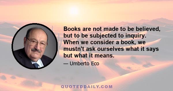 Books are not made to be believed, but to be subjected to inquiry. When we consider a book, we mustn't ask ourselves what it says but what it means.