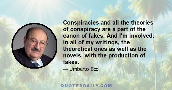 Conspiracies and all the theories of conspiracy are a part of the canon of fakes. And I'm involved, in all of my writings, the theoretical ones as well as the novels, with the production of fakes.