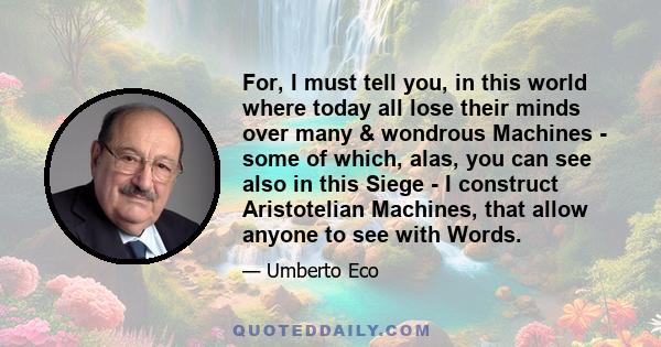 For, I must tell you, in this world where today all lose their minds over many & wondrous Machines - some of which, alas, you can see also in this Siege - I construct Aristotelian Machines, that allow anyone to see with 