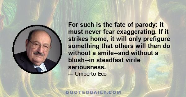 For such is the fate of parody: it must never fear exaggerating. If it strikes home, it will only prefigure something that others will then do without a smile--and without a blush--in steadfast virile seriousness.