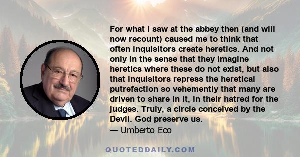 For what I saw at the abbey then (and will now recount) caused me to think that often inquisitors create heretics. And not only in the sense that they imagine heretics where these do not exist, but also that inquisitors 