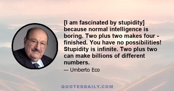 [I am fascinated by stupidity] because normal intelligence is boring. Two plus two makes four - finished. You have no possibilities! Stupidity is infinite. Two plus two can make billions of different numbers.