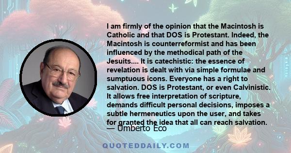 I am firmly of the opinion that the Macintosh is Catholic and that DOS is Protestant. Indeed, the Macintosh is counterreformist and has been influenced by the methodical path of the Jesuits.... It is catechistic: the