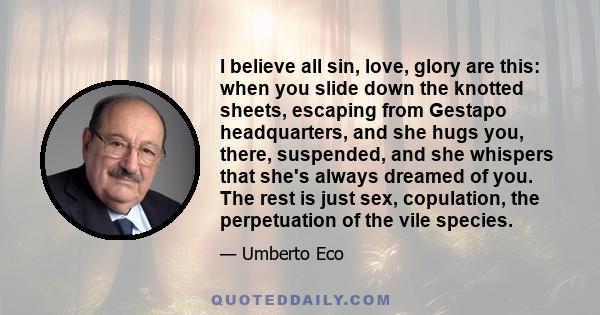 I believe all sin, love, glory are this: when you slide down the knotted sheets, escaping from Gestapo headquarters, and she hugs you, there, suspended, and she whispers that she's always dreamed of you. The rest is