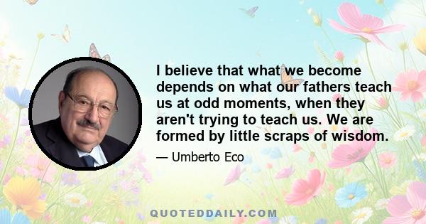 I believe that what we become depends on what our fathers teach us at odd moments, when they aren't trying to teach us. We are formed by little scraps of wisdom.