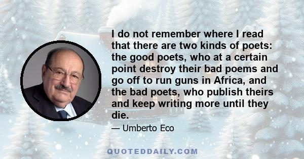 I do not remember where I read that there are two kinds of poets: the good poets, who at a certain point destroy their bad poems and go off to run guns in Africa, and the bad poets, who publish theirs and keep writing