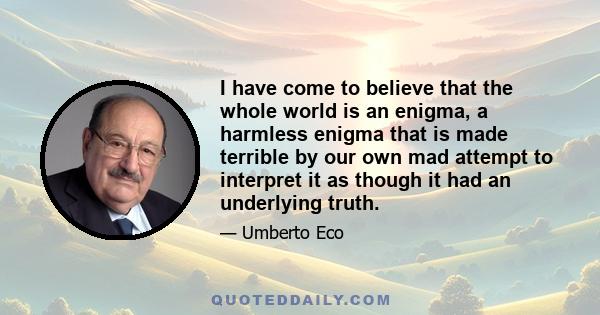 I have come to believe that the whole world is an enigma, a harmless enigma that is made terrible by our own mad attempt to interpret it as though it had an underlying truth.