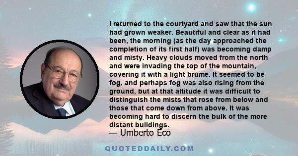 I returned to the courtyard and saw that the sun had grown weaker. Beautiful and clear as it had been, the morning (as the day approached the completion of its first half) was becoming damp and misty. Heavy clouds moved 