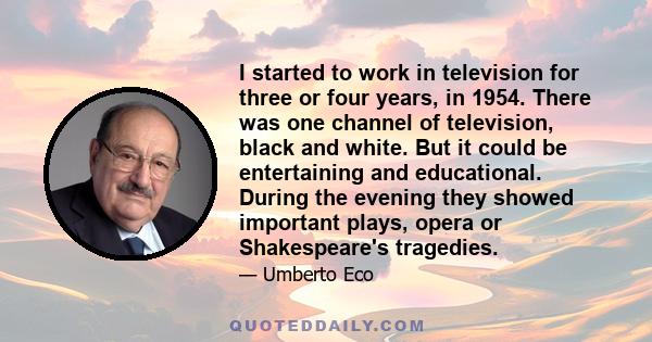 I started to work in television for three or four years, in 1954. There was one channel of television, black and white. But it could be entertaining and educational. During the evening they showed important plays, opera 