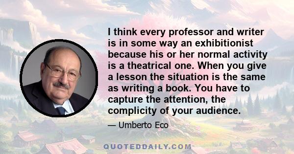 I think every professor and writer is in some way an exhibitionist because his or her normal activity is a theatrical one. When you give a lesson the situation is the same as writing a book. You have to capture the