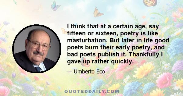 I think that at a certain age, say fifteen or sixteen, poetry is like masturbation. But later in life good poets burn their early poetry, and bad poets publish it. Thankfully I gave up rather quickly.