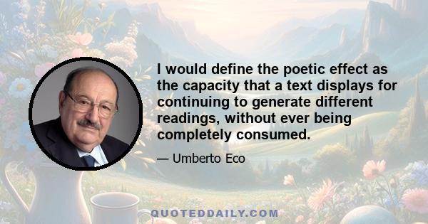 I would define the poetic effect as the capacity that a text displays for continuing to generate different readings, without ever being completely consumed.