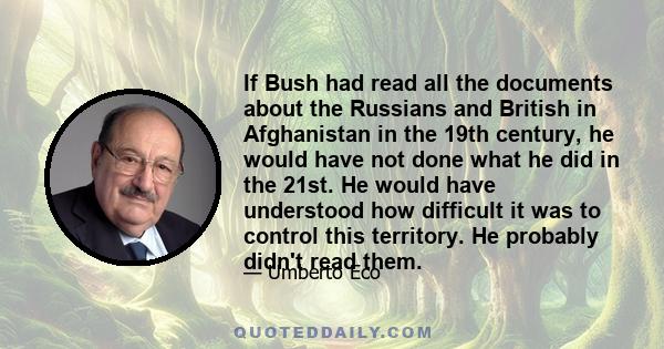 If Bush had read all the documents about the Russians and British in Afghanistan in the 19th century, he would have not done what he did in the 21st. He would have understood how difficult it was to control this