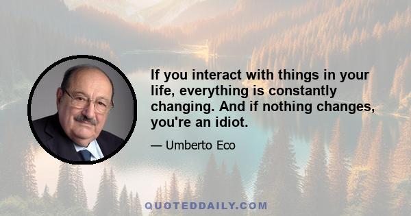 If you interact with things in your life, everything is constantly changing. And if nothing changes, you're an idiot.