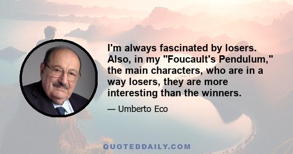 I'm always fascinated by losers. Also, in my Foucault's Pendulum, the main characters, who are in a way losers, they are more interesting than the winners.