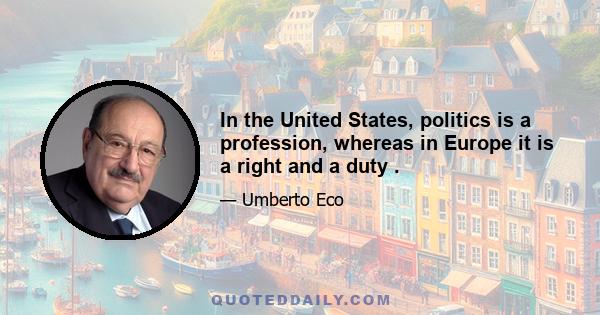 In the United States, politics is a profession, whereas in Europe it is a right and a duty .