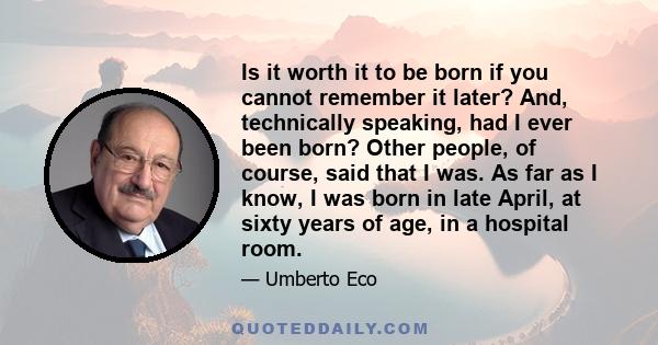 Is it worth it to be born if you cannot remember it later? And, technically speaking, had I ever been born? Other people, of course, said that I was. As far as I know, I was born in late April, at sixty years of age, in 