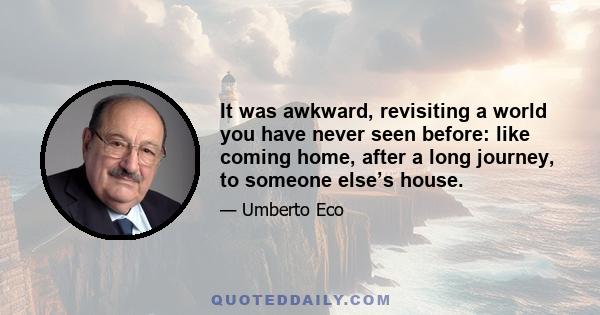 It was awkward, revisiting a world you have never seen before: like coming home, after a long journey, to someone else’s house.