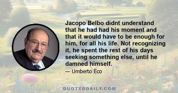 Jacopo Belbo didnt understand that he had had his moment and that it would have to be enough for him, for all his life. Not recognizing it, he spent the rest of his days seeking something else, until he damned himself.