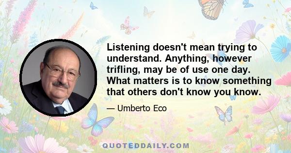 Listening doesn't mean trying to understand. Anything, however trifling, may be of use one day. What matters is to know something that others don't know you know.