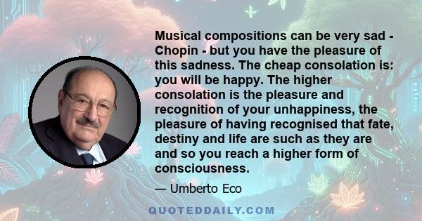 Musical compositions can be very sad - Chopin - but you have the pleasure of this sadness. The cheap consolation is: you will be happy. The higher consolation is the pleasure and recognition of your unhappiness, the