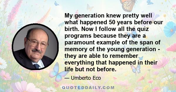 My generation knew pretty well what happened 50 years before our birth. Now I follow all the quiz programs because they are a paramount example of the span of memory of the young generation - they are able to remember