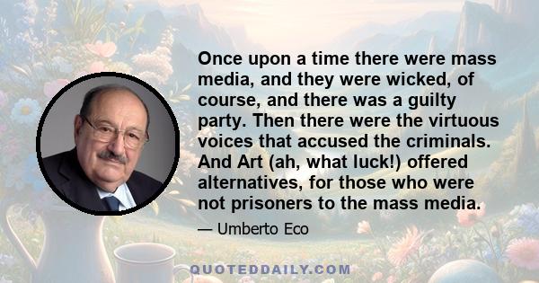 Once upon a time there were mass media, and they were wicked, of course, and there was a guilty party. Then there were the virtuous voices that accused the criminals. And Art (ah, what luck!) offered alternatives, for