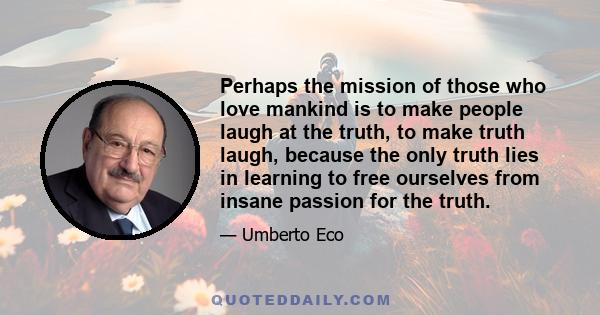 Perhaps the mission of those who love mankind is to make people laugh at the truth, to make truth laugh, because the only truth lies in learning to free ourselves from insane passion for the truth.