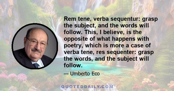 Rem tene, verba sequentur: grasp the subject, and the words will follow. This, I believe, is the opposite of what happens with poetry, which is more a case of verba tene, res sequenter: grasp the words, and the subject