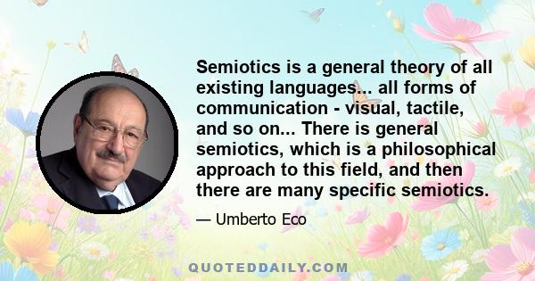 Semiotics is a general theory of all existing languages... all forms of communication - visual, tactile, and so on... There is general semiotics, which is a philosophical approach to this field, and then there are many