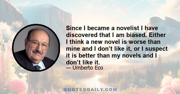 Since I became a novelist I have discovered that I am biased. Either I think a new novel is worse than mine and I don’t like it, or I suspect it is better than my novels and I don’t like it.