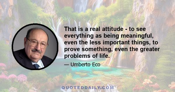 That is a real attitude - to see everything as being meaningful, even the less important things, to prove something, even the greater problems of life.