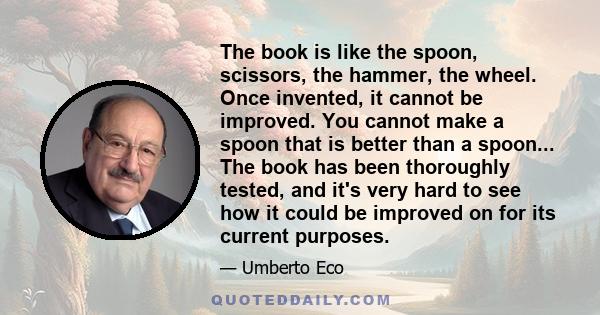 The book is like the spoon, scissors, the hammer, the wheel. Once invented, it cannot be improved. You cannot make a spoon that is better than a spoon... The book has been thoroughly tested, and it's very hard to see