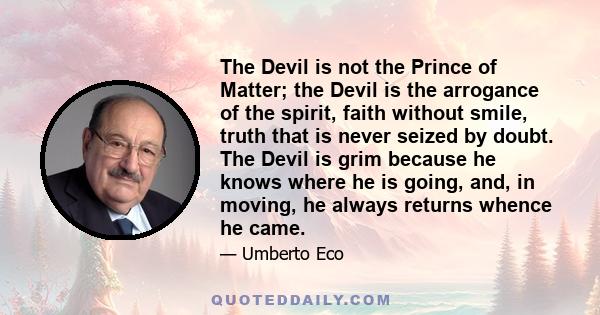 The Devil is not the Prince of Matter; the Devil is the arrogance of the spirit, faith without smile, truth that is never seized by doubt. The Devil is grim because he knows where he is going, and, in moving, he always