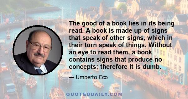 The good of a book lies in its being read. A book is made up of signs that speak of other signs, which in their turn speak of things. Without an eye to read them, a book contains signs that produce no concepts;