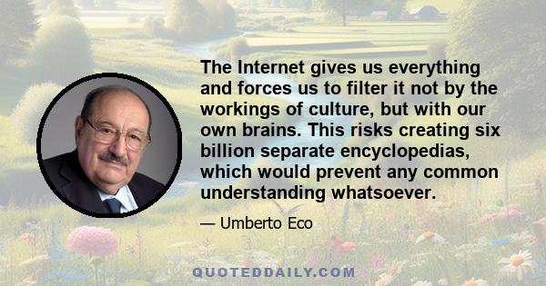 The Internet gives us everything and forces us to filter it not by the workings of culture, but with our own brains. This risks creating six billion separate encyclopedias, which would prevent any common understanding