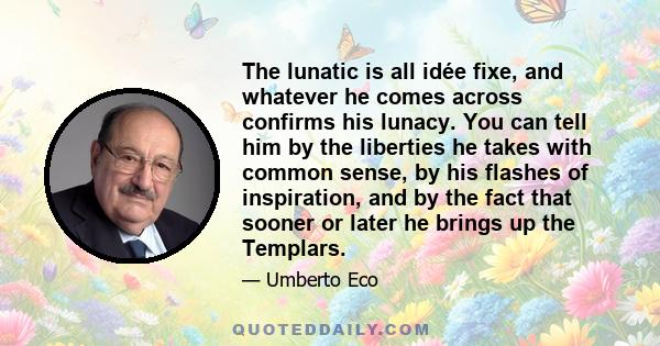 The lunatic is all idée fixe, and whatever he comes across confirms his lunacy. You can tell him by the liberties he takes with common sense, by his flashes of inspiration, and by the fact that sooner or later he brings 