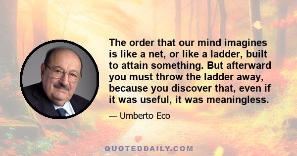 The order that our mind imagines is like a net, or like a ladder, built to attain something. But afterward you must throw the ladder away, because you discover that, even if it was useful, it was meaningless.