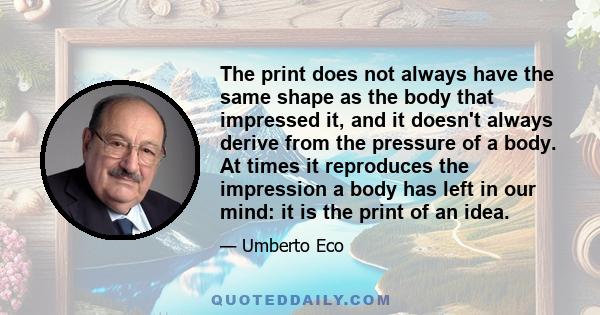 The print does not always have the same shape as the body that impressed it, and it doesn't always derive from the pressure of a body. At times it reproduces the impression a body has left in our mind: it is the print